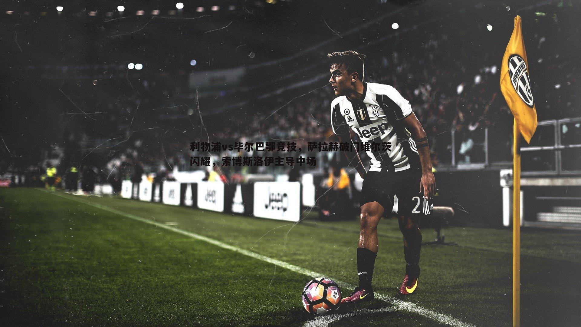 利物浦vs毕尔巴鄂竞技，萨拉赫破门维尔茨闪耀，索博斯洛伊主导中场