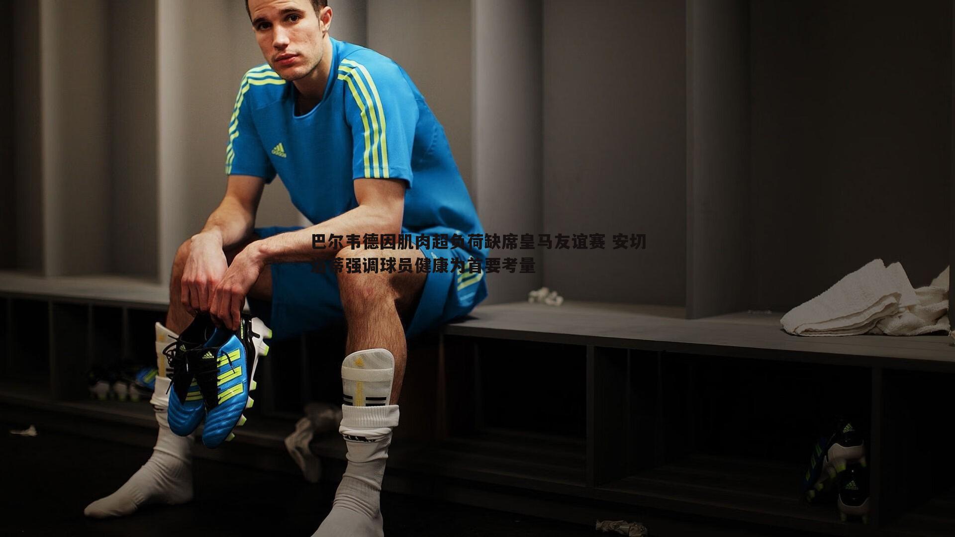 巴尔韦德因肌肉超负荷缺席皇马友谊赛 安切洛蒂强调球员健康为首要考量