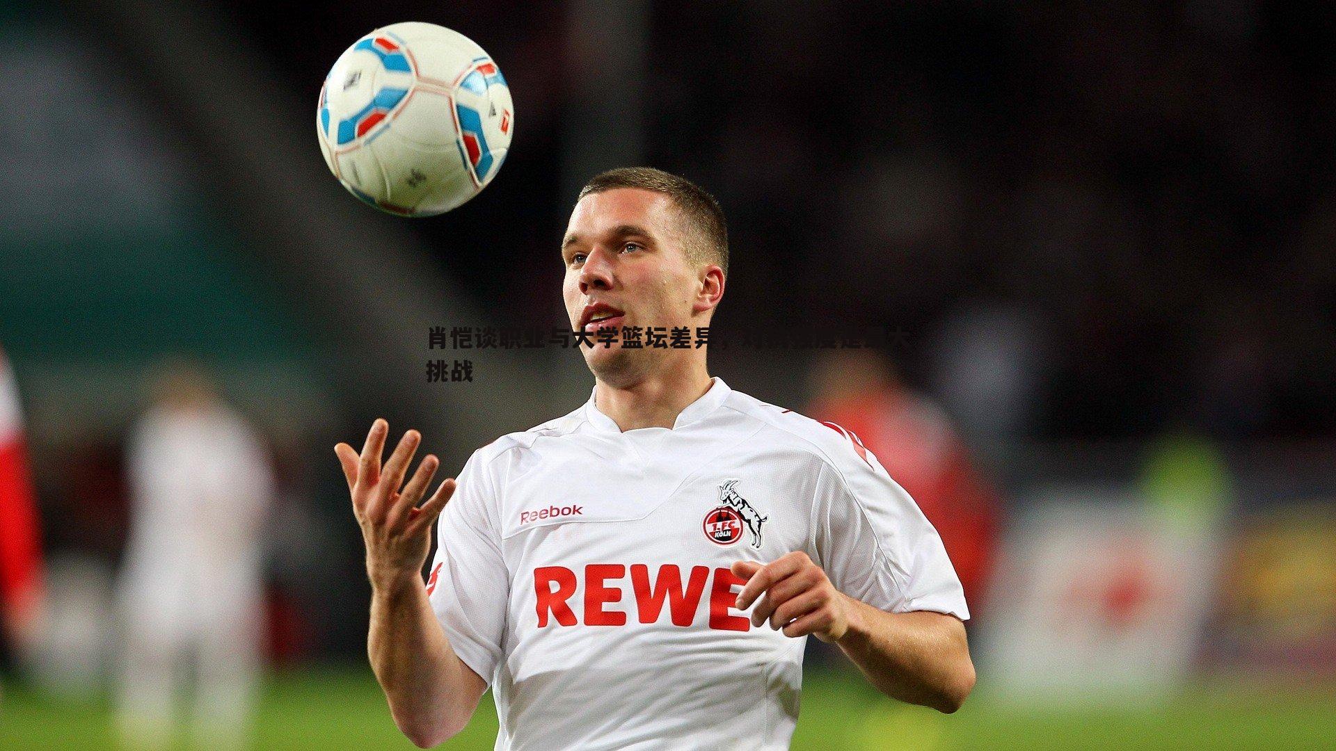 肖恺谈职业与大学篮坛差异,对抗强度是最大挑战